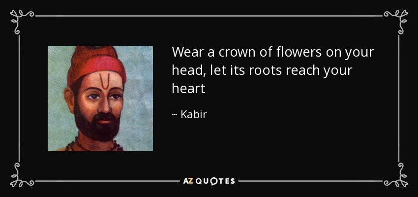 Wear a crown of flowers on your head, let its roots reach your heart - Kabir