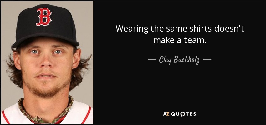 Wearing the same shirts doesn't make a team. - Clay Buchholz