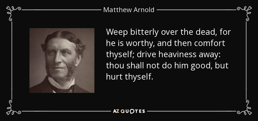 Weep bitterly over the dead, for he is worthy, and then comfort thyself; drive heaviness away: thou shall not do him good, but hurt thyself. - Matthew Arnold