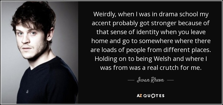 Weirdly, when I was in drama school my accent probably got stronger because of that sense of identity when you leave home and go to somewhere where there are loads of people from different places. Holding on to being Welsh and where I was from was a real crutch for me. - Iwan Rheon