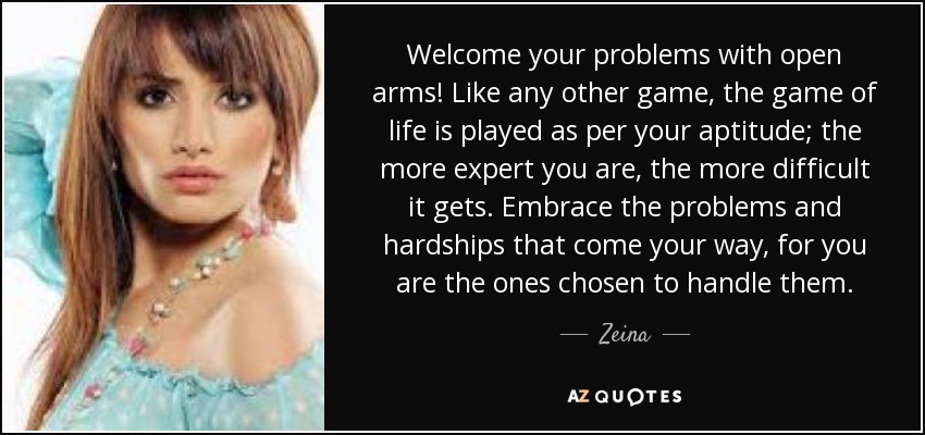 Welcome your problems with open arms! Like any other game, the game of life is played as per your aptitude; the more expert you are, the more difficult it gets. Embrace the problems and hardships that come your way, for you are the ones chosen to handle them. - Zeina