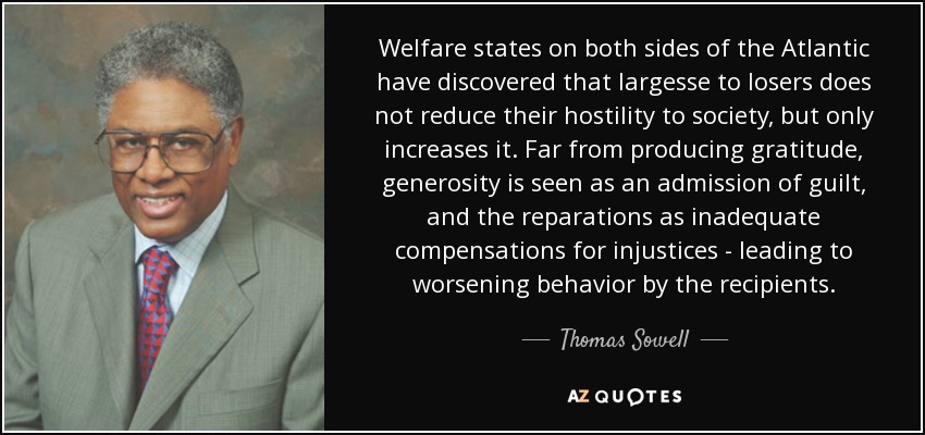 Welfare states on both sides of the Atlantic have discovered that largesse to losers does not reduce their hostility to society, but only increases it. Far from producing gratitude, generosity is seen as an admission of guilt, and the reparations as inadequate compensations for injustices - leading to worsening behavior by the recipients. - Thomas Sowell