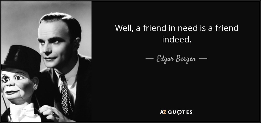 Well, a friend in need is a friend indeed. - Edgar Bergen