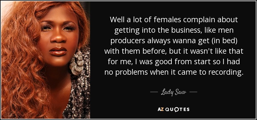 Well a lot of females complain about getting into the business, like men producers always wanna get (in bed) with them before, but it wasn't like that for me, I was good from start so I had no problems when it came to recording. - Lady Saw