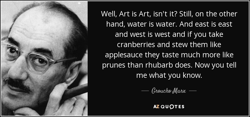 Well, Art is Art, isn't it? Still, on the other hand, water is water. And east is east and west is west and if you take cranberries and stew them like applesauce they taste much more like prunes than rhubarb does. Now you tell me what you know. - Groucho Marx