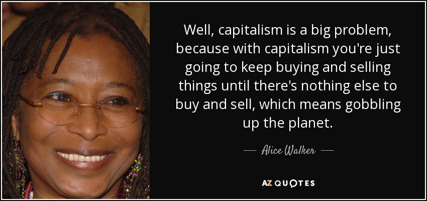 Well, capitalism is a big problem, because with capitalism you're just going to keep buying and selling things until there's nothing else to buy and sell, which means gobbling up the planet. - Alice Walker