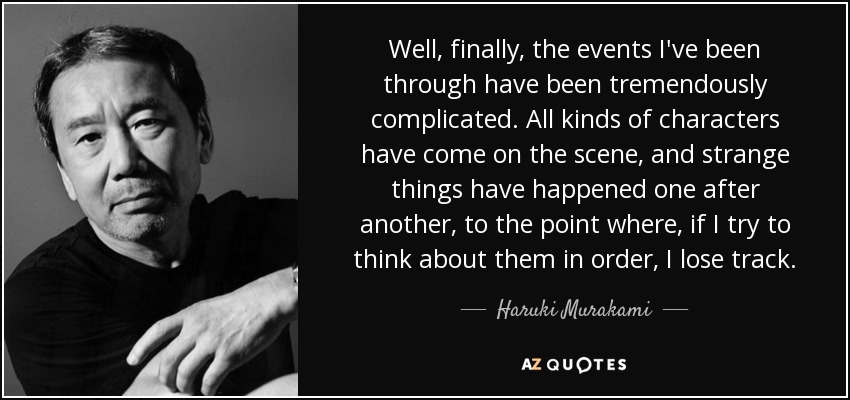 Well, finally, the events I've been through have been tremendously complicated. All kinds of characters have come on the scene, and strange things have happened one after another, to the point where, if I try to think about them in order, I lose track. - Haruki Murakami
