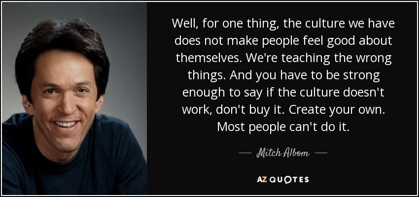 Well, for one thing, the culture we have does not make people feel good about themselves. We're teaching the wrong things. And you have to be strong enough to say if the culture doesn't work, don't buy it. Create your own. Most people can't do it. - Mitch Albom