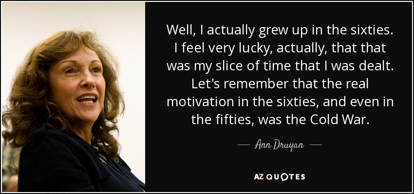 Well, I actually grew up in the sixties. I feel very lucky, actually, that that was my slice of time that I was dealt. Let's remember that the real motivation in the sixties, and even in the fifties, was the Cold War. - Ann Druyan