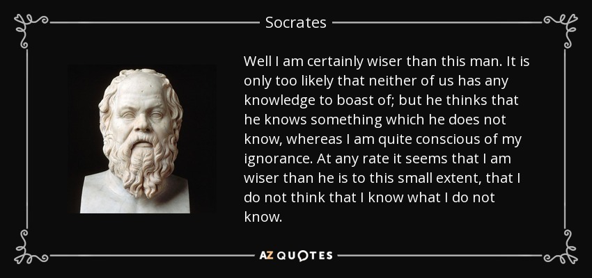 Well I am certainly wiser than this man. It is only too likely that neither of us has any knowledge to boast of; but he thinks that he knows something which he does not know, whereas I am quite conscious of my ignorance. At any rate it seems that I am wiser than he is to this small extent, that I do not think that I know what I do not know. - Socrates