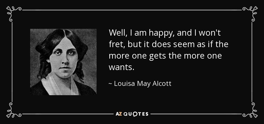 Well, I am happy, and I won't fret, but it does seem as if the more one gets the more one wants. - Louisa May Alcott