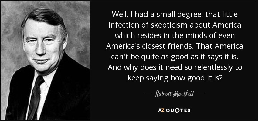 Well, I had a small degree, that little infection of skepticism about America which resides in the minds of even America's closest friends. That America can't be quite as good as it says it is. And why does it need so relentlessly to keep saying how good it is? - Robert MacNeil