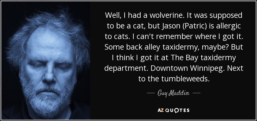 Well, I had a wolverine. It was supposed to be a cat, but Jason (Patric) is allergic to cats. I can't remember where I got it. Some back alley taxidermy, maybe? But I think I got it at The Bay taxidermy department. Downtown Winnipeg. Next to the tumbleweeds. - Guy Maddin