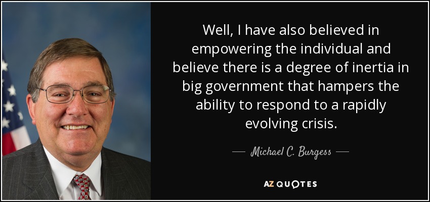 Well, I have also believed in empowering the individual and believe there is a degree of inertia in big government that hampers the ability to respond to a rapidly evolving crisis. - Michael C. Burgess