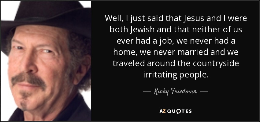 Well, I just said that Jesus and I were both Jewish and that neither of us ever had a job, we never had a home, we never married and we traveled around the countryside irritating people. - Kinky Friedman