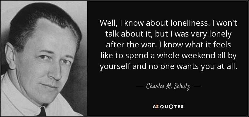 Well, I know about loneliness. I won't talk about it, but I was very lonely after the war. I know what it feels like to spend a whole weekend all by yourself and no one wants you at all. - Charles M. Schulz