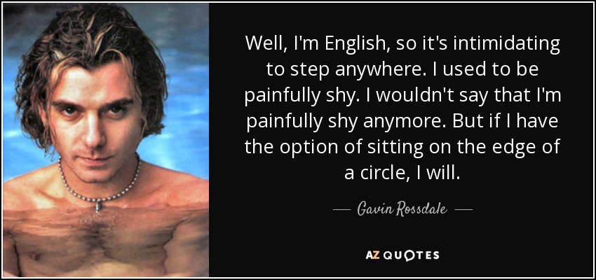 Well, I'm English, so it's intimidating to step anywhere. I used to be painfully shy. I wouldn't say that I'm painfully shy anymore. But if I have the option of sitting on the edge of a circle, I will. - Gavin Rossdale