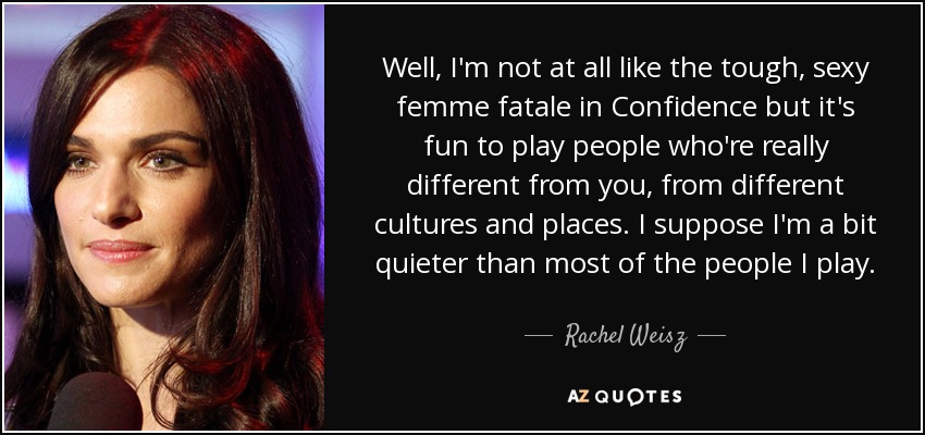 Well, I'm not at all like the tough, sexy femme fatale in Confidence but it's fun to play people who're really different from you, from different cultures and places. I suppose I'm a bit quieter than most of the people I play. - Rachel Weisz