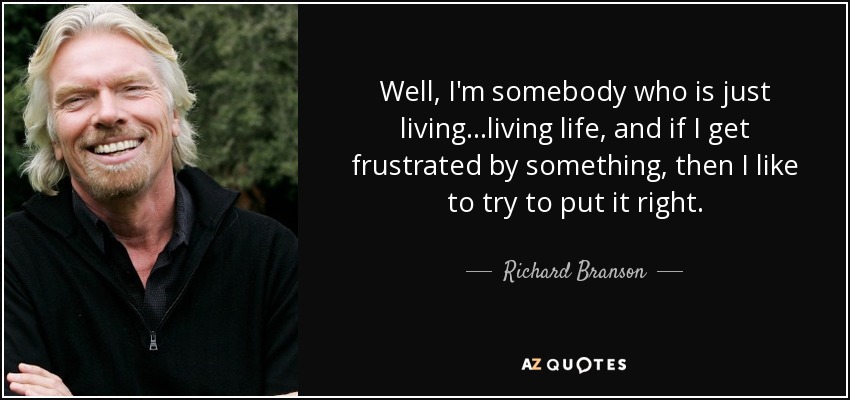 Well, I'm somebody who is just living ...living life, and if I get frustrated by something, then I like to try to put it right. - Richard Branson
