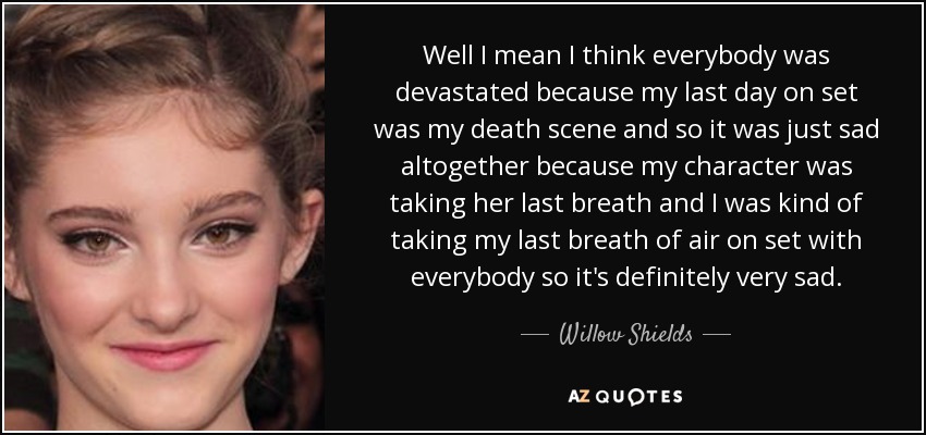 Well I mean I think everybody was devastated because my last day on set was my death scene and so it was just sad altogether because my character was taking her last breath and I was kind of taking my last breath of air on set with everybody so it's definitely very sad. - Willow Shields