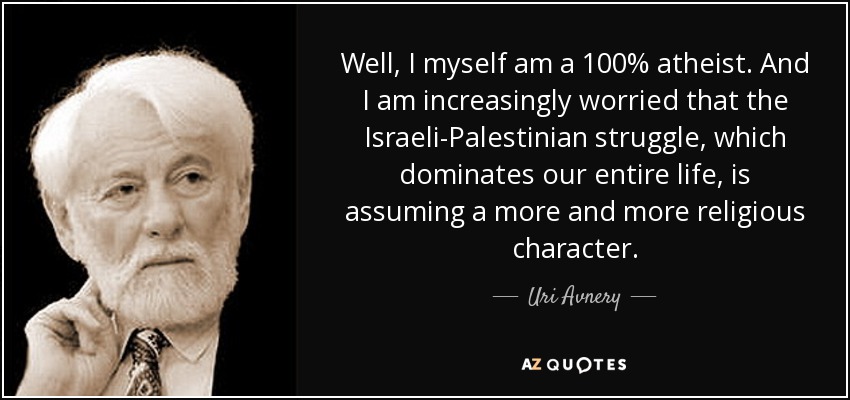 Well, I myself am a 100% atheist. And I am increasingly worried that the Israeli-Palestinian struggle, which dominates our entire life, is assuming a more and more religious character. - Uri Avnery