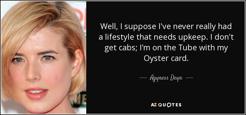 Well, I suppose I've never really had a lifestyle that needs upkeep. I don't get cabs; I'm on the Tube with my Oyster card. - Agyness Deyn