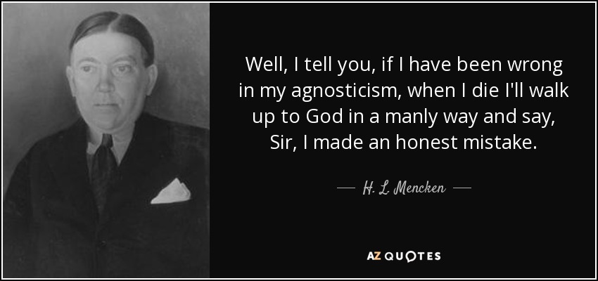 Well, I tell you, if I have been wrong in my agnosticism, when I die I'll walk up to God in a manly way and say, Sir, I made an honest mistake. - H. L. Mencken
