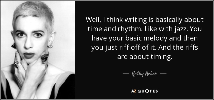 Well, I think writing is basically about time and rhythm. Like with jazz. You have your basic melody and then you just riff off of it. And the riffs are about timing. - Kathy Acker