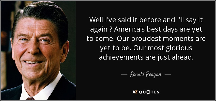 Well I've said it before and I'll say it again  America's best days are yet to come. Our proudest moments are yet to be. Our most glorious achievements are just ahead. - Ronald Reagan