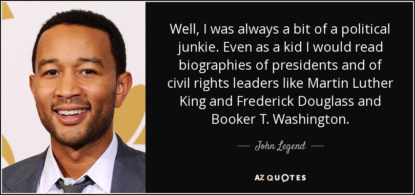Well, I was always a bit of a political junkie. Even as a kid I would read biographies of presidents and of civil rights leaders like Martin Luther King and Frederick Douglass and Booker T. Washington. - John Legend