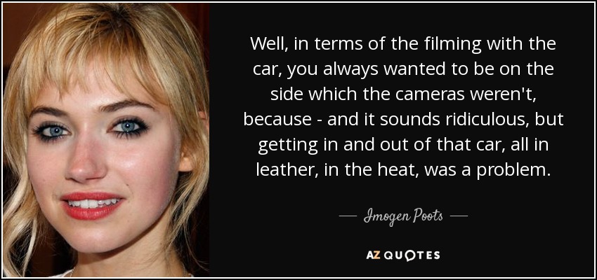 Well, in terms of the filming with the car, you always wanted to be on the side which the cameras weren't, because - and it sounds ridiculous, but getting in and out of that car, all in leather, in the heat, was a problem. - Imogen Poots