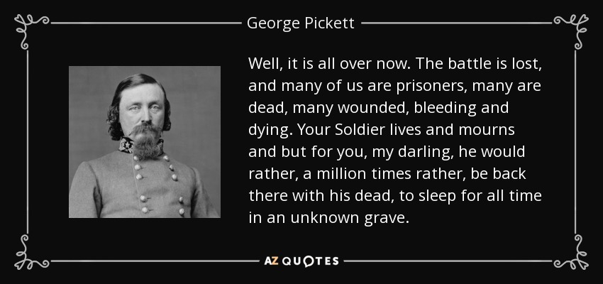 Well, it is all over now. The battle is lost, and many of us are prisoners, many are dead, many wounded, bleeding and dying. Your Soldier lives and mourns and but for you, my darling, he would rather, a million times rather, be back there with his dead, to sleep for all time in an unknown grave. - George Pickett