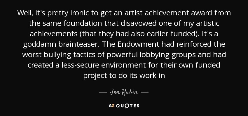 Well, it's pretty ironic to get an artist achievement award from the same foundation that disavowed one of my artistic achievements (that they had also earlier funded). It's a goddamn brainteaser. The Endowment had reinforced the worst bullying tactics of powerful lobbying groups and had created a less-secure environment for their own funded project to do its work in - Jon Rubin