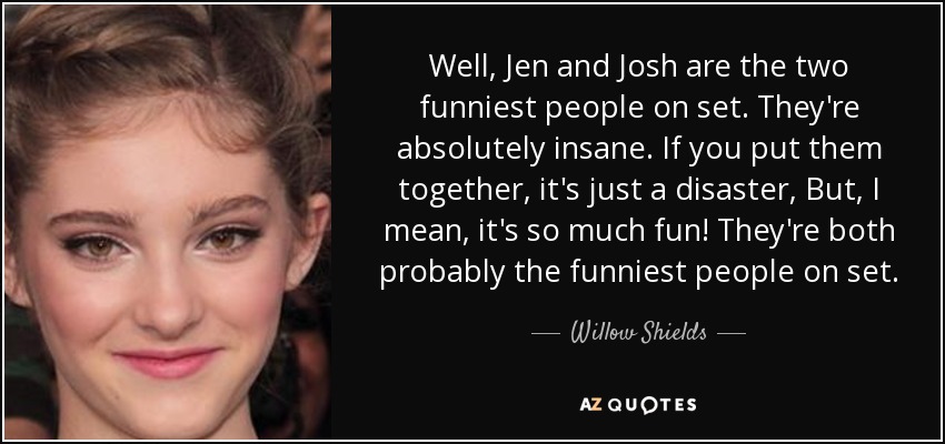 Well, Jen and Josh are the two funniest people on set. They're absolutely insane. If you put them together, it's just a disaster, But, I mean, it's so much fun! They're both probably the funniest people on set. - Willow Shields