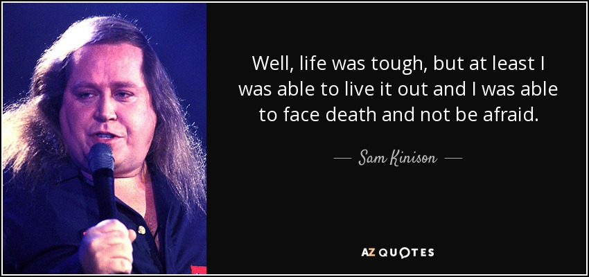 Well, life was tough, but at least I was able to live it out and I was able to face death and not be afraid. - Sam Kinison