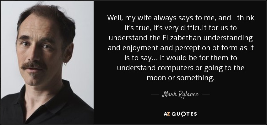 Well, my wife always says to me, and I think it's true, it's very difficult for us to understand the Elizabethan understanding and enjoyment and perception of form as it is to say... it would be for them to understand computers or going to the moon or something. - Mark Rylance