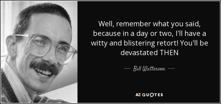 Well, remember what you said, because in a day or two, I'll have a witty and blistering retort! You'll be devastated THEN - Bill Watterson