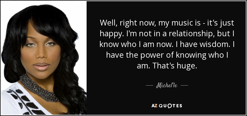 Well, right now, my music is - it's just happy. I'm not in a relationship, but I know who I am now. I have wisdom. I have the power of knowing who I am. That's huge. - Michel'le