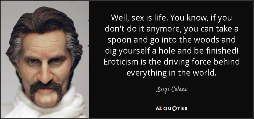 Well, sex is life. You know, if you don't do it anymore, you can take a spoon and go into the woods and dig yourself a hole and be finished! Eroticism is the driving force behind everything in the world. - Luigi Colani