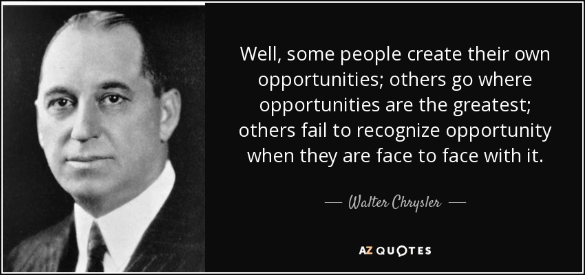 Well, some people create their own opportunities; others go where opportunities are the greatest; others fail to recognize opportunity when they are face to face with it. - Walter Chrysler