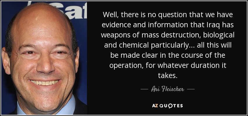 Well, there is no question that we have evidence and information that Iraq has weapons of mass destruction, biological and chemical particularly . . . all this will be made clear in the course of the operation, for whatever duration it takes. - Ari Fleischer