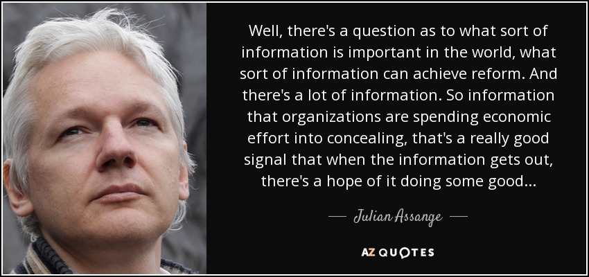 Well, there's a question as to what sort of information is important in the world, what sort of information can achieve reform. And there's a lot of information. So information that organizations are spending economic effort into concealing, that's a really good signal that when the information gets out, there's a hope of it doing some good... - Julian Assange