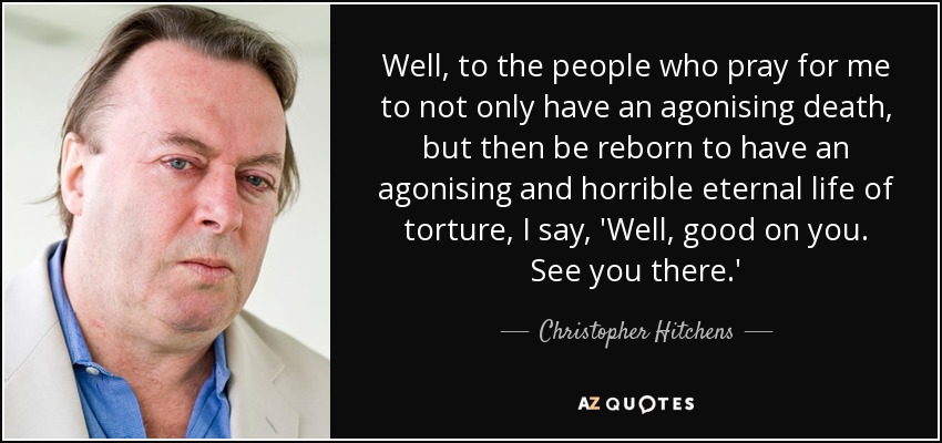 Well, to the people who pray for me to not only have an agonising death, but then be reborn to have an agonising and horrible eternal life of torture, I say, 'Well, good on you. See you there.' - Christopher Hitchens