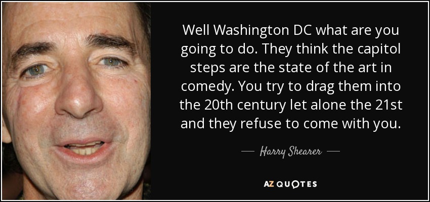 Well Washington DC what are you going to do. They think the capitol steps are the state of the art in comedy. You try to drag them into the 20th century let alone the 21st and they refuse to come with you. - Harry Shearer