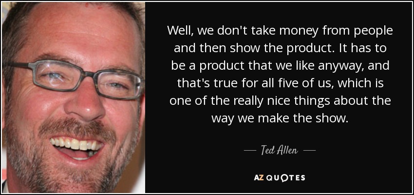 Well, we don't take money from people and then show the product. It has to be a product that we like anyway, and that's true for all five of us, which is one of the really nice things about the way we make the show. - Ted Allen