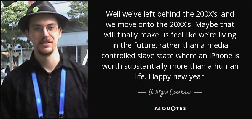 Well we've left behind the 200X's, and we move onto the 20XX's. Maybe that will finally make us feel like we're living in the future, rather than a media controlled slave state where an iPhone is worth substantially more than a human life. Happy new year. - Yahtzee Croshaw