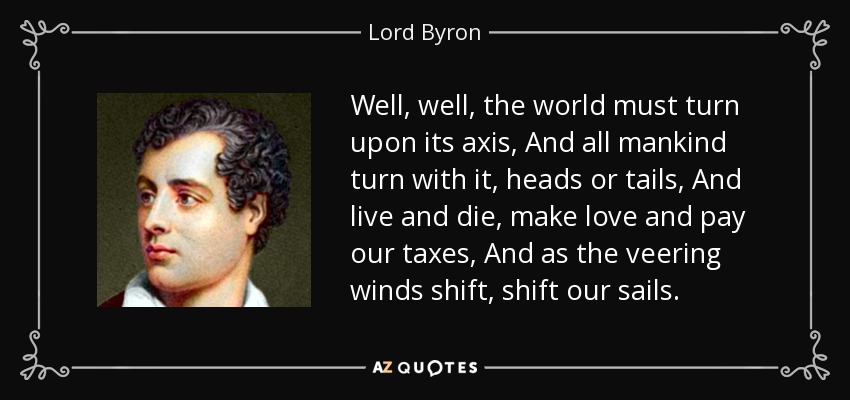 Well, well, the world must turn upon its axis, And all mankind turn with it, heads or tails, And live and die, make love and pay our taxes, And as the veering winds shift, shift our sails. - Lord Byron