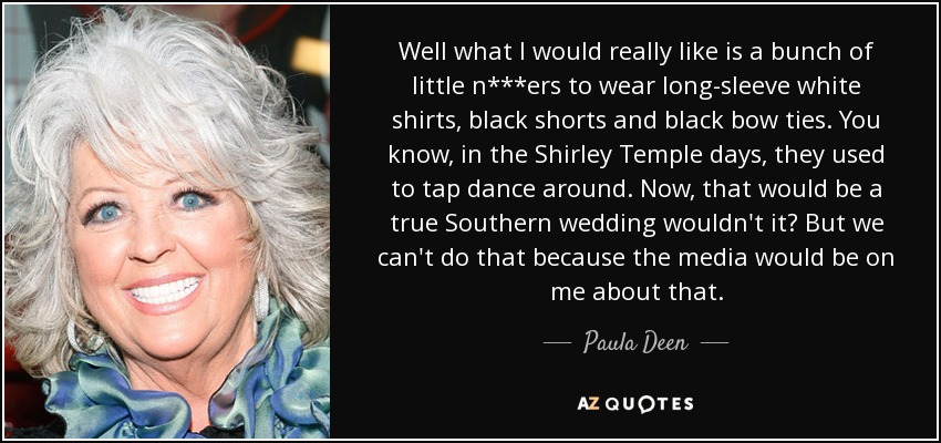 Well what I would really like is a bunch of little n***ers to wear long-sleeve white shirts, black shorts and black bow ties. You know, in the Shirley Temple days, they used to tap dance around. Now, that would be a true Southern wedding wouldn't it? But we can't do that because the media would be on me about that. - Paula Deen