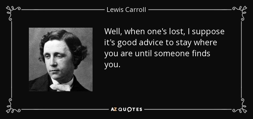 Well, when one's lost, I suppose it's good advice to stay where you are until someone finds you. - Lewis Carroll
