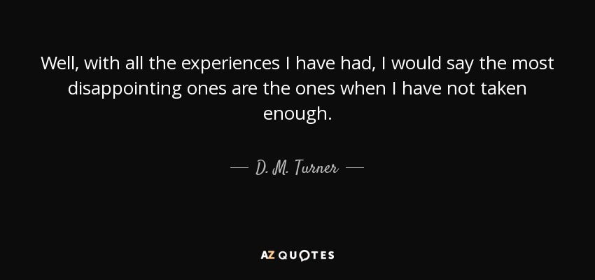 Well, with all the experiences I have had, I would say the most disappointing ones are the ones when I have not taken enough. - D. M. Turner